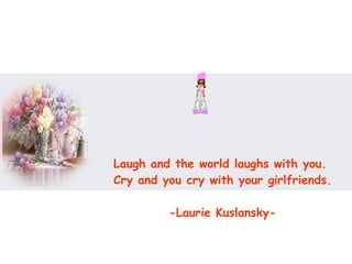 Laugh and the world laughs with you.  Cry and you cry with your girlfriends.  -Laurie Kuslansky-  