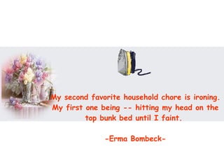 My second favorite household chore is ironing. My first one being -- hitting my head on the top bunk bed until I faint.  -Erma Bombeck- 