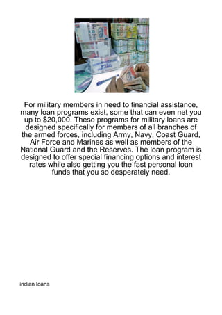 For military members in need to financial assistance,
many loan programs exist, some that can even net you
 up to $20,000. These programs for military loans are
 designed specifically for members of all branches of
the armed forces, including Army, Navy, Coast Guard,
   Air Force and Marines as well as members of the
National Guard and the Reserves. The loan program is
designed to offer special financing options and interest
  rates while also getting you the fast personal loan
          funds that you so desperately need.




indian loans
 
