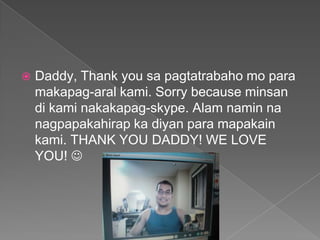 Daddy, Thank you sa pagtatrabaho mo paramakapag-aralkami. Sorry because minsandikaminakakapag-skype. Alamnamin na nagpapakahirap ka diyanparamapakainkami. THANK YOU DADDY! WE LOVE YOU! 