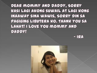 Dear mommy and daddy, Sorry kasilagiakongsuwail at lagikonginaawaysinawawis, Sorry din sa pagiginglibuterako. Thank you sa lahat! I love you mommy and daddy!						- Ira