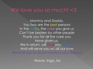 We love you so much! <3Mommy and Daddy,You two are the best persons In the world, the care you give usCan’t be beaten by other peopleThank you for all the care youHave given us.We in return, will love you foreverAnd will serve you w/ all our loveWe love you so much mommy and daddy!-Wawis, Inigo, Ira