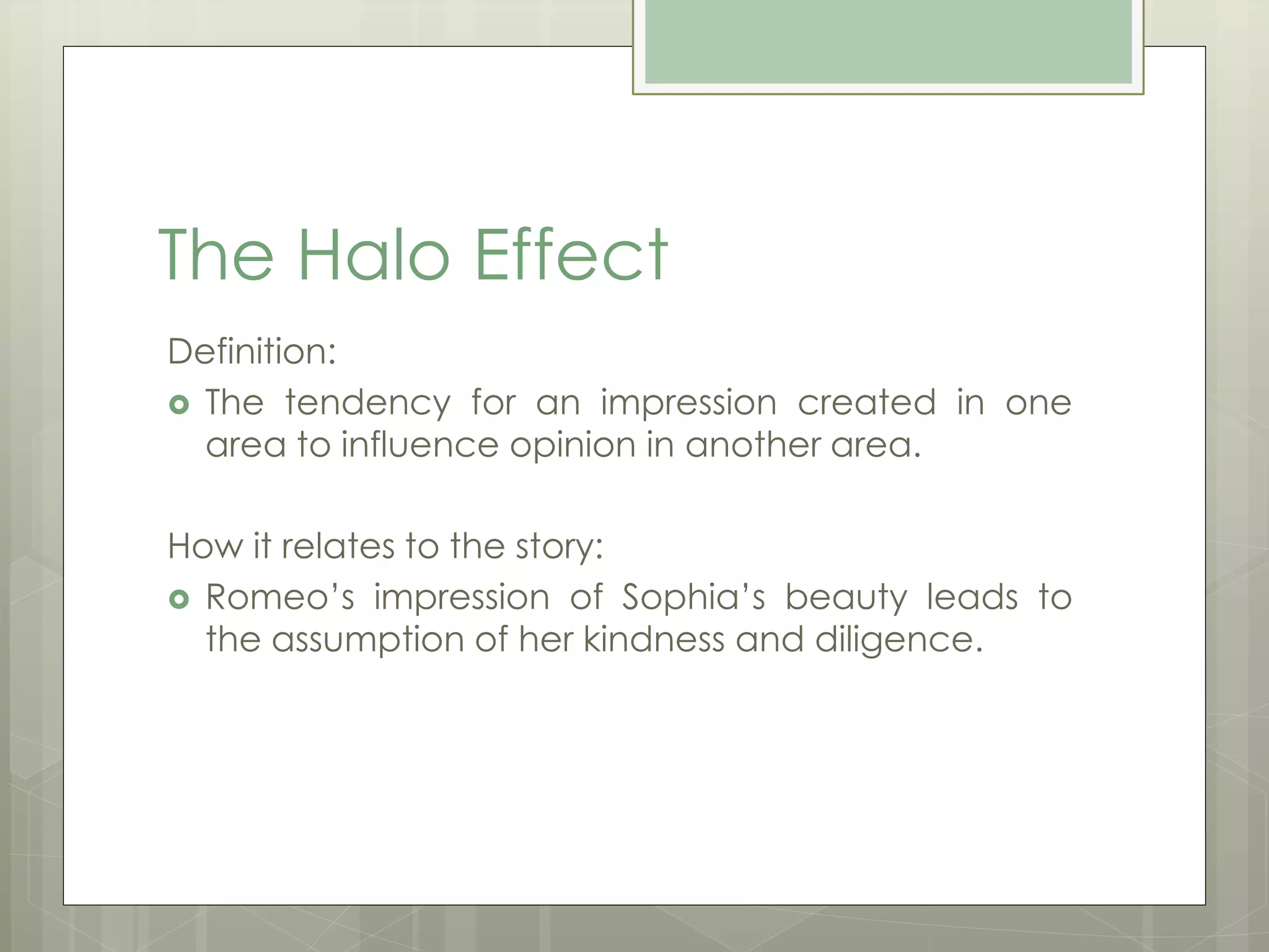 The Halo Effect 
Definition: 
 The tendency for an impression created in one 
area to influence opinion in another area. 
How it relates to the story: 
 Romeo’s impression of Sophia’s beauty leads to 
the assumption of her kindness and diligence. 
 