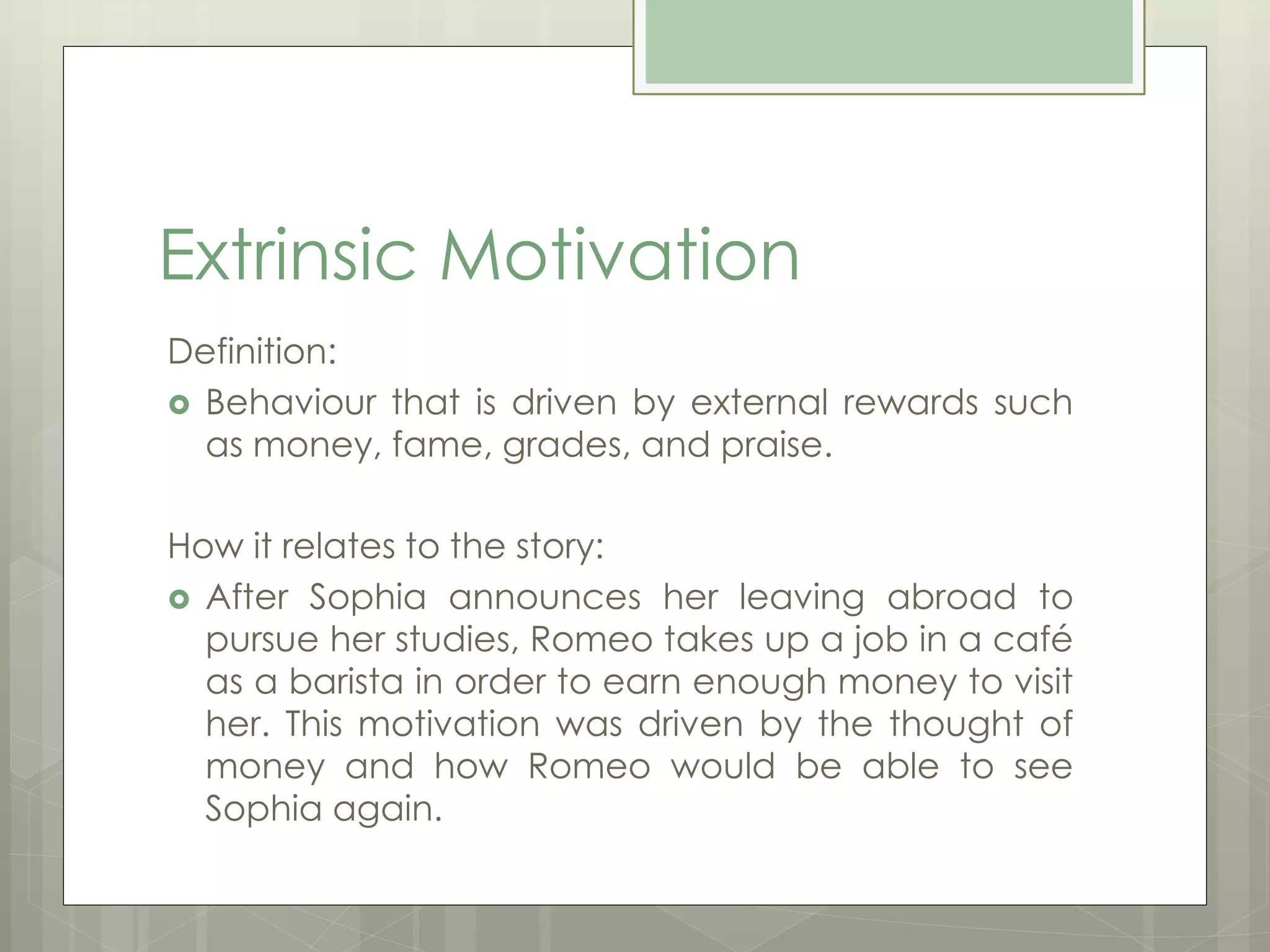 Extrinsic Motivation 
Definition: 
 Behaviour that is driven by external rewards such 
as money, fame, grades, and praise. 
How it relates to the story: 
 After Sophia announces her leaving abroad to 
pursue her studies, Romeo takes up a job in a café 
as a barista in order to earn enough money to visit 
her. This motivation was driven by the thought of 
money and how Romeo would be able to see 
Sophia again. 
 