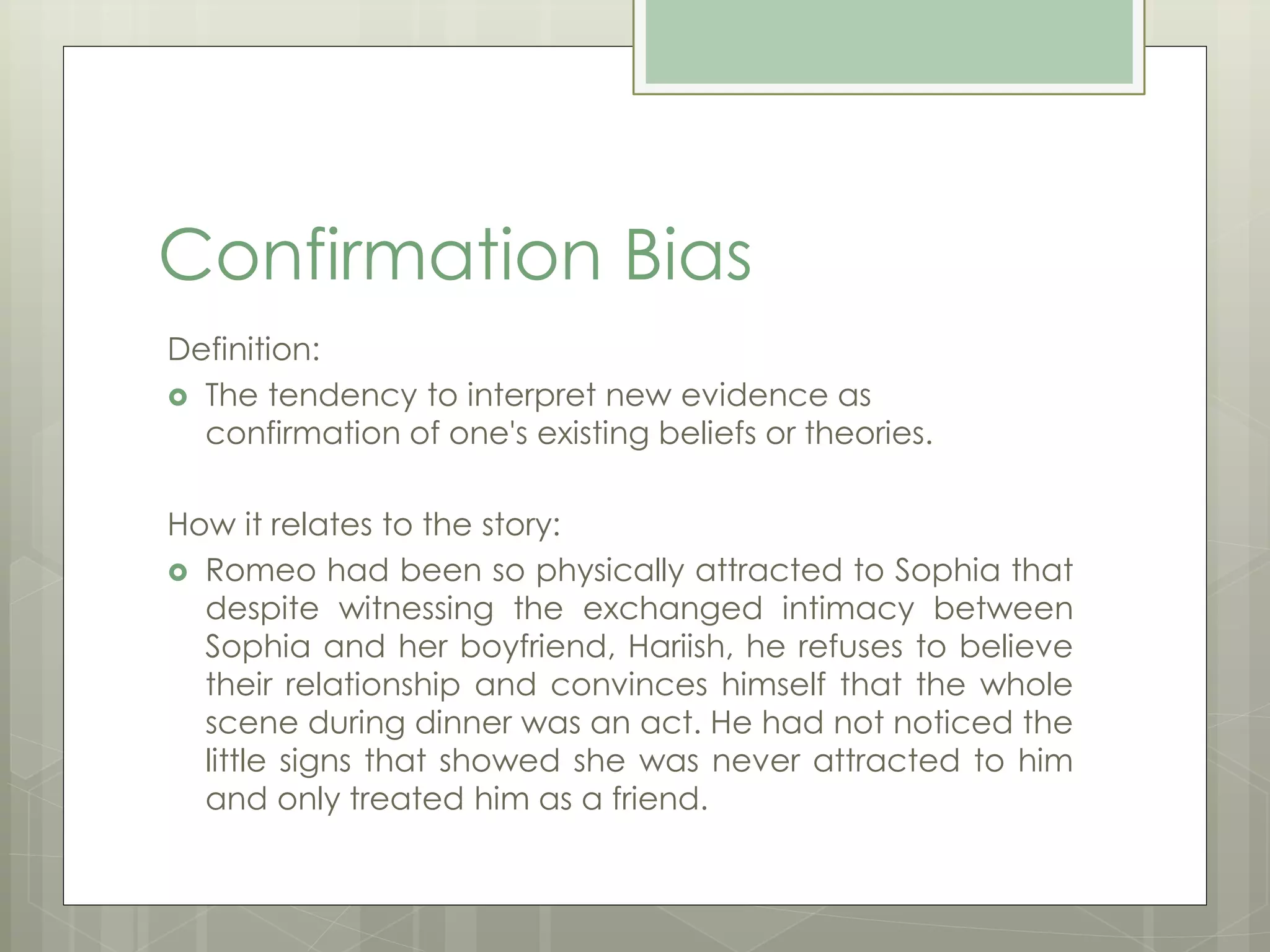 Confirmation Bias 
Definition: 
 The tendency to interpret new evidence as 
confirmation of one's existing beliefs or theories. 
How it relates to the story: 
 Romeo had been so physically attracted to Sophia that 
despite witnessing the exchanged intimacy between 
Sophia and her boyfriend, Hariish, he refuses to believe 
their relationship and convinces himself that the whole 
scene during dinner was an act. He had not noticed the 
little signs that showed she was never attracted to him 
and only treated him as a friend. 
 