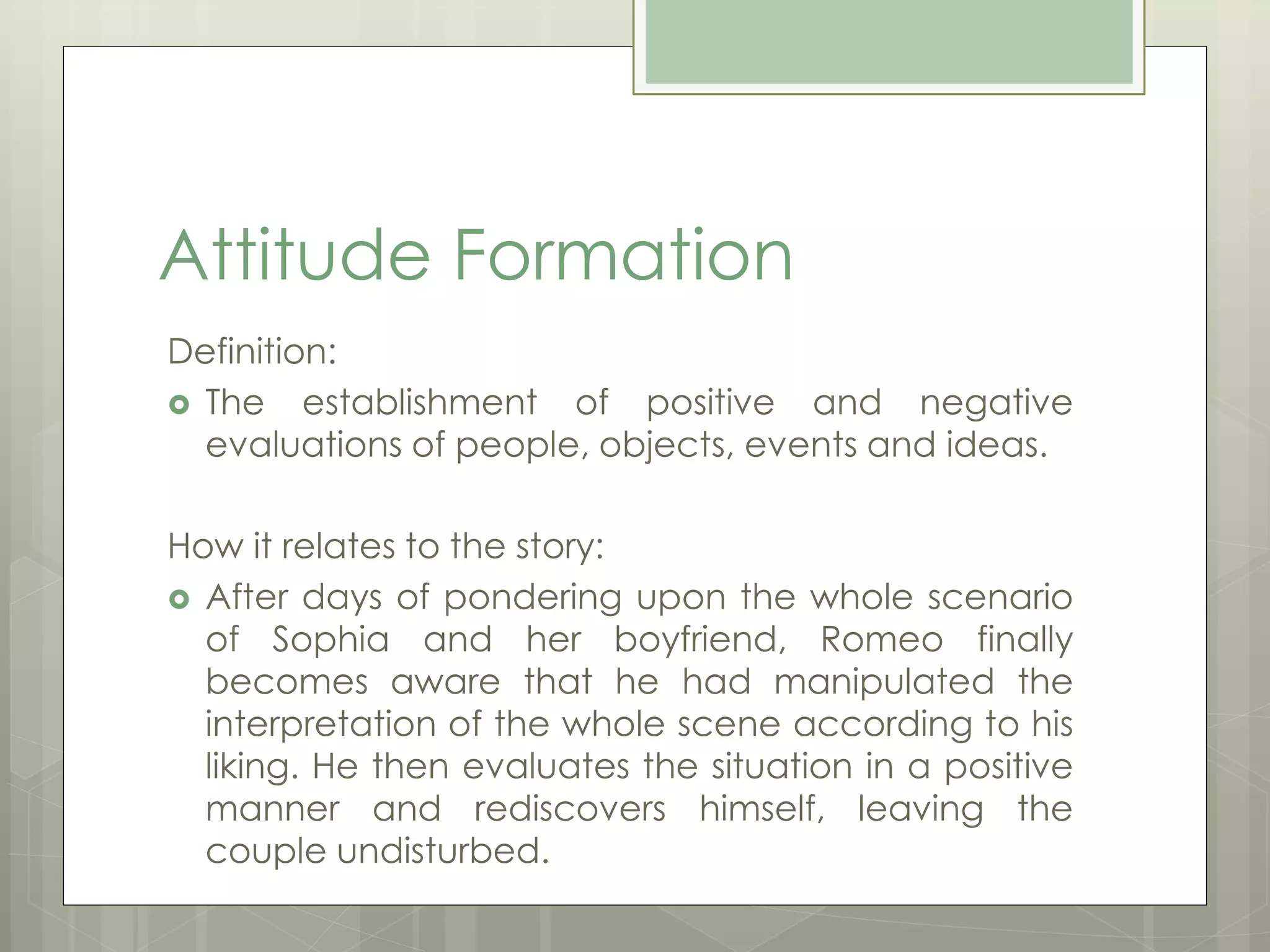 Attitude Formation 
Definition: 
 The establishment of positive and negative 
evaluations of people, objects, events and ideas. 
How it relates to the story: 
 After days of pondering upon the whole scenario 
of Sophia and her boyfriend, Romeo finally 
becomes aware that he had manipulated the 
interpretation of the whole scene according to his 
liking. He then evaluates the situation in a positive 
manner and rediscovers himself, leaving the 
couple undisturbed. 
 