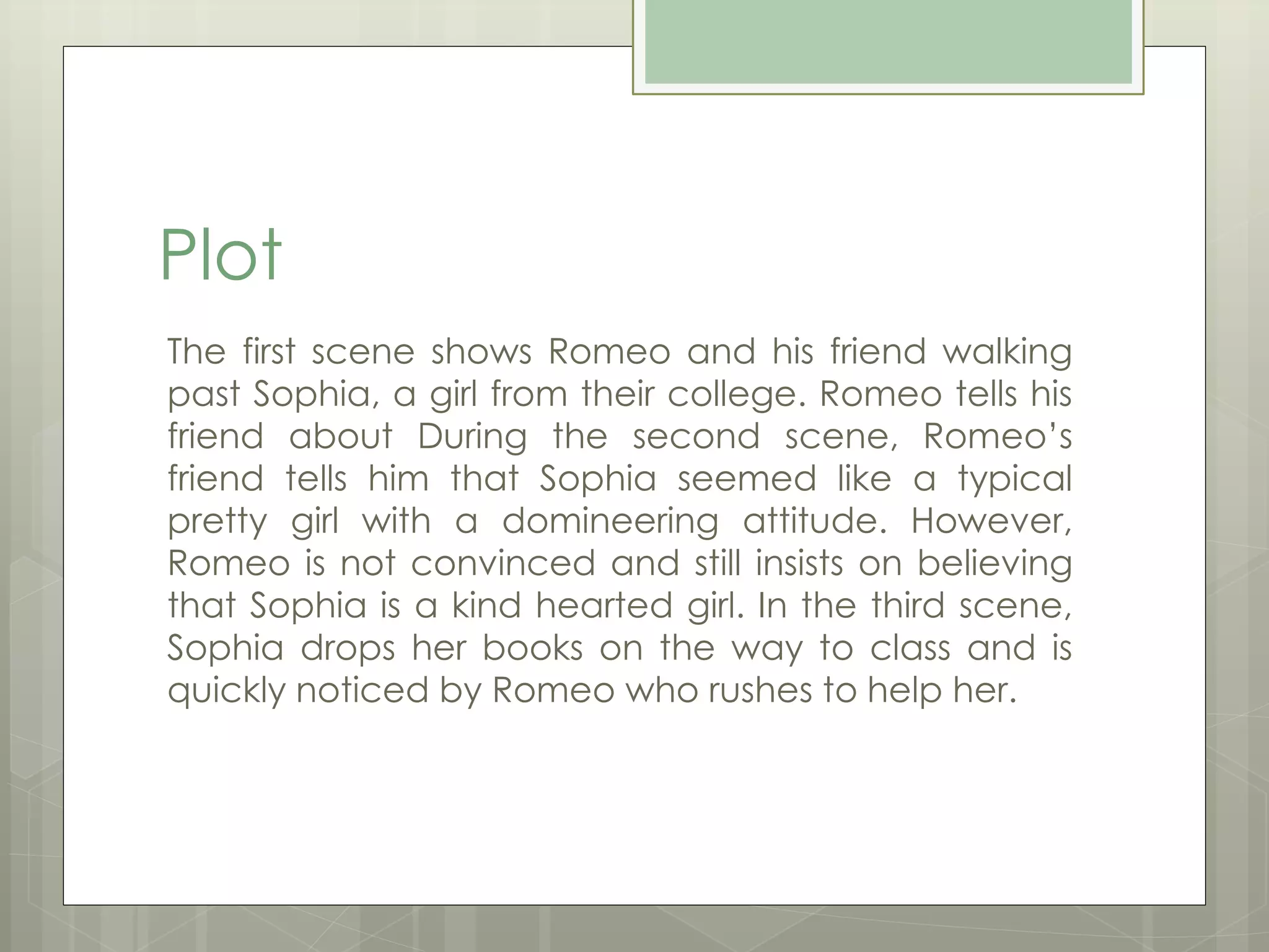 Plot 
The first scene shows Romeo and his friend walking 
past Sophia, a girl from their college. Romeo tells his 
friend about During the second scene, Romeo’s 
friend tells him that Sophia seemed like a typical 
pretty girl with a domineering attitude. However, 
Romeo is not convinced and still insists on believing 
that Sophia is a kind hearted girl. In the third scene, 
Sophia drops her books on the way to class and is 
quickly noticed by Romeo who rushes to help her. 
 
