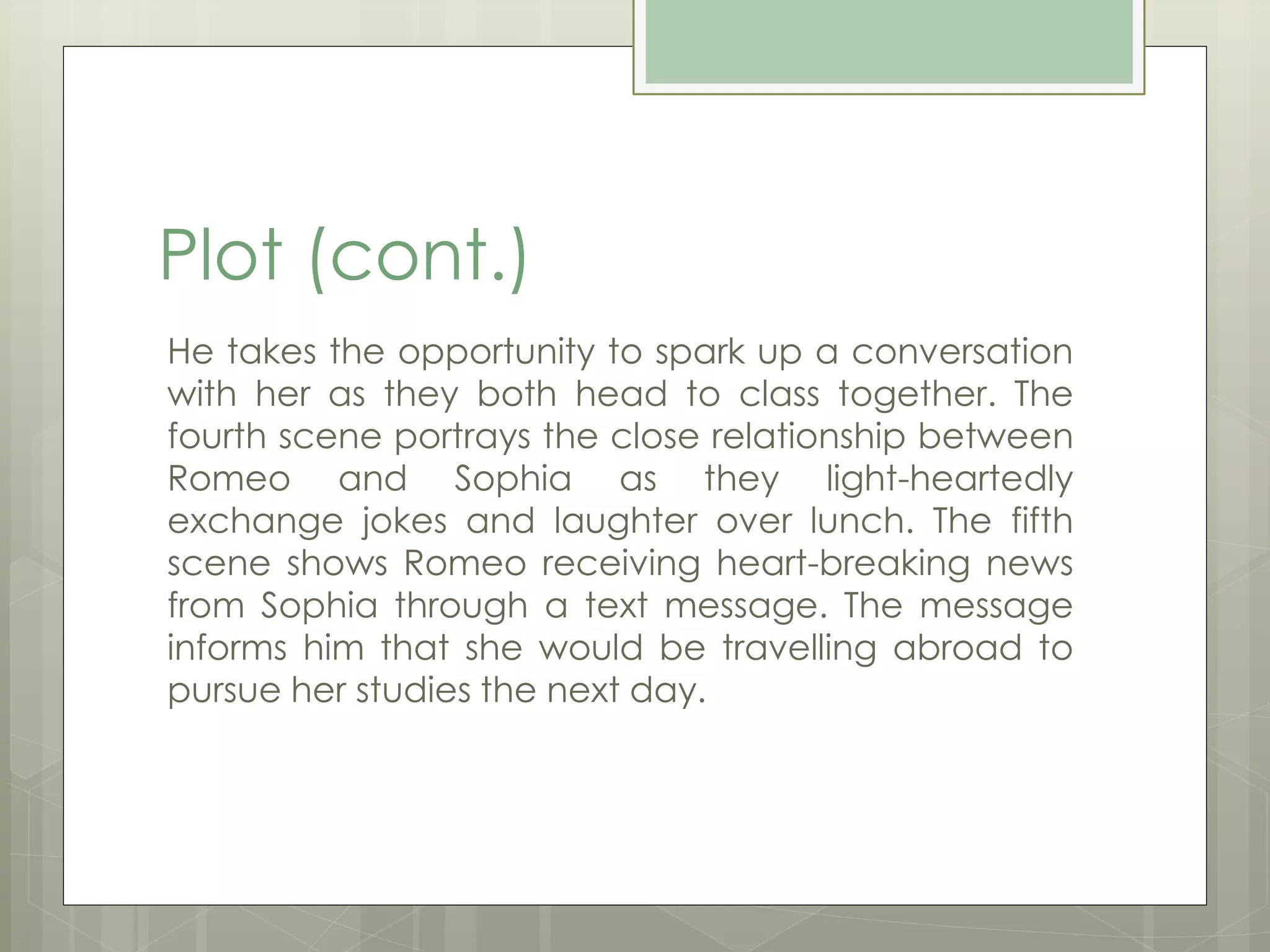 Plot (cont.) 
He takes the opportunity to spark up a conversation 
with her as they both head to class together. The 
fourth scene portrays the close relationship between 
Romeo and Sophia as they light-heartedly 
exchange jokes and laughter over lunch. The fifth 
scene shows Romeo receiving heart-breaking news 
from Sophia through a text message. The message 
informs him that she would be travelling abroad to 
pursue her studies the next day. 
 