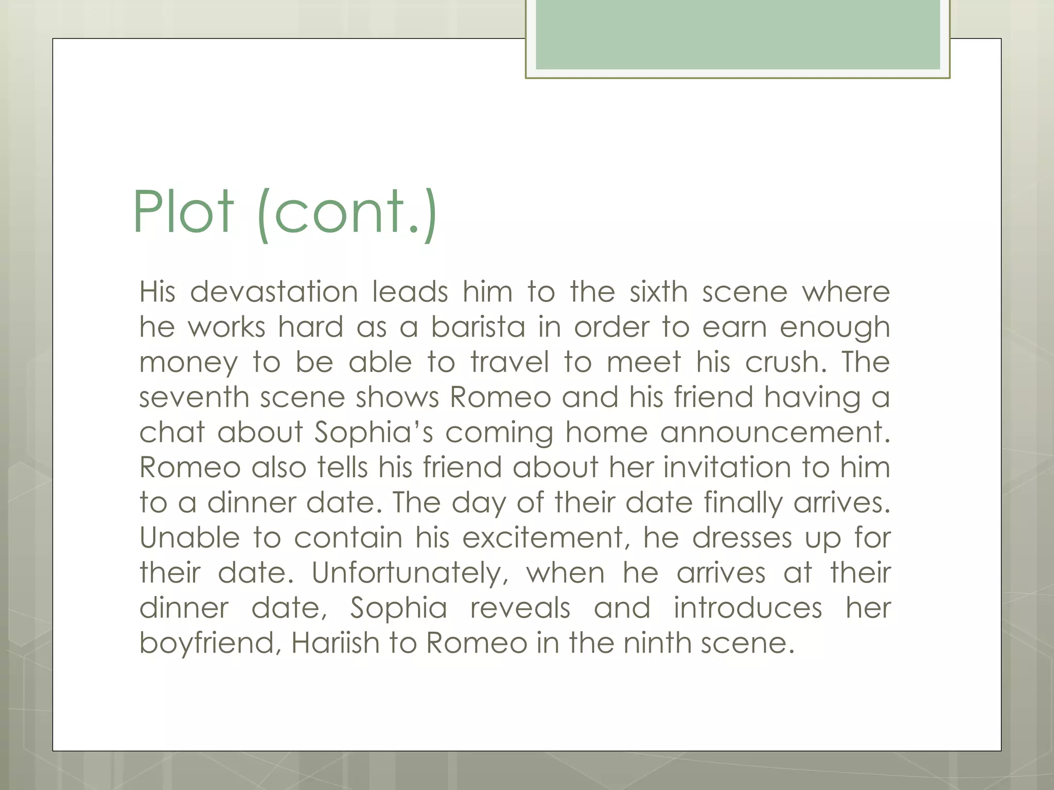 Plot (cont.) 
His devastation leads him to the sixth scene where 
he works hard as a barista in order to earn enough 
money to be able to travel to meet his crush. The 
seventh scene shows Romeo and his friend having a 
chat about Sophia’s coming home announcement. 
Romeo also tells his friend about her invitation to him 
to a dinner date. The day of their date finally arrives. 
Unable to contain his excitement, he dresses up for 
their date. Unfortunately, when he arrives at their 
dinner date, Sophia reveals and introduces her 
boyfriend, Hariish to Romeo in the ninth scene. 
 