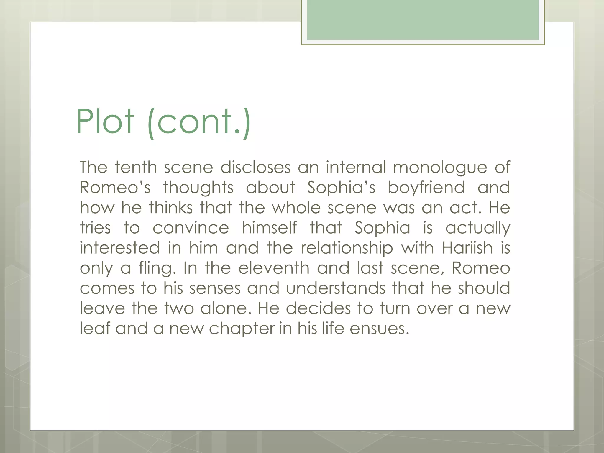 Plot (cont.) 
The tenth scene discloses an internal monologue of 
Romeo’s thoughts about Sophia’s boyfriend and 
how he thinks that the whole scene was an act. He 
tries to convince himself that Sophia is actually 
interested in him and the relationship with Hariish is 
only a fling. In the eleventh and last scene, Romeo 
comes to his senses and understands that he should 
leave the two alone. He decides to turn over a new 
leaf and a new chapter in his life ensues. 
 