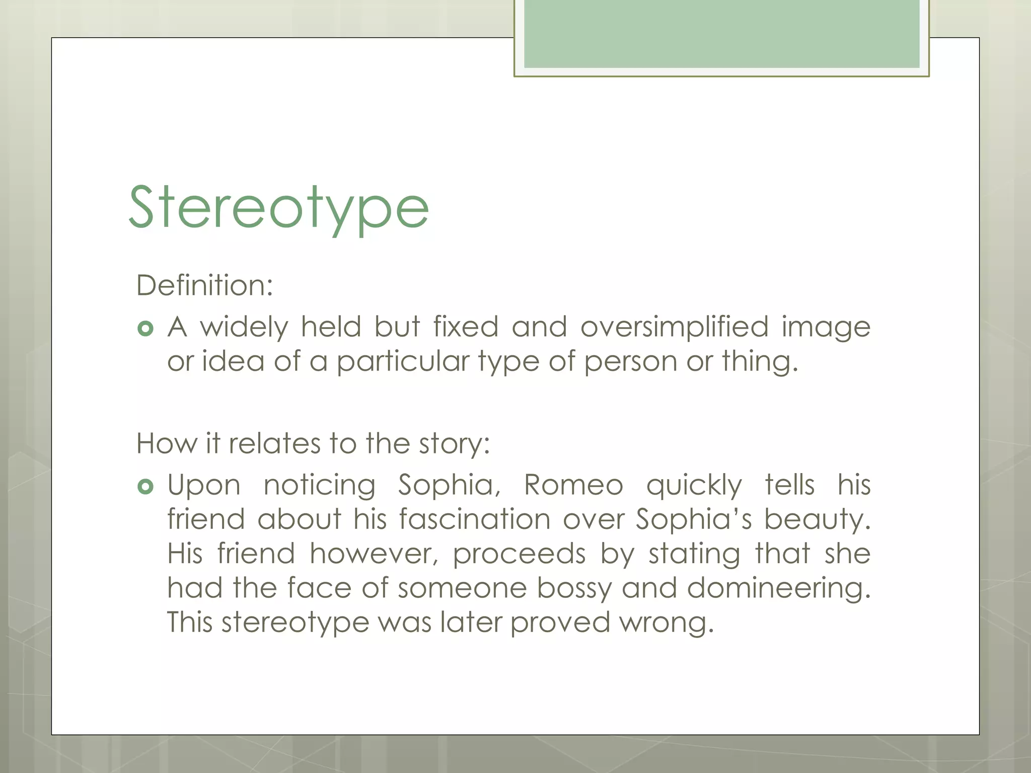 Stereotype 
Definition: 
 A widely held but fixed and oversimplified image 
or idea of a particular type of person or thing. 
How it relates to the story: 
 Upon noticing Sophia, Romeo quickly tells his 
friend about his fascination over Sophia’s beauty. 
His friend however, proceeds by stating that she 
had the face of someone bossy and domineering. 
This stereotype was later proved wrong. 
 