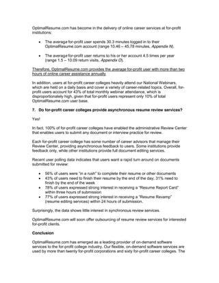 OptimalResume.com has become in the delivery of online career services at for-profit
institutions:

       The average for-profit user spends 30.3 minutes logged in to their
       OptimalResume.com account (range 10.46 45.78 minutes, Appendix N).

       The average for-profit user returns to his or her account 4.5 times per year
       (range 1.5 10.09 return visits, Appendix O).

Therefore, OptimalResume.com provides the average for-profit user with more than two
hours of online career assistance annually.

In addition, users at for-profit career colleges heavily attend our National Webinars,
which are held on a daily basis and cover a variety of career-related topics. Overall, for-
profit users account for 43% of total monthly webinar attendance, which is
disproportionately high, given that for-profit users represent only 10% of total
OptimalResume.com user base.

7. Do for-profit career colleges provide asynchronous resume review services?

Yes!

In fact, 100% of for-profit career colleges have enabled the administrative Review Center
that enables users to submit any document or interview practice for review.

Each for-profit career college has some number of career advisors that manage their
Review Center, providing asynchronous feedback to users. Some institutions provide
feedback only, while other institutions provide full document editing services.

Recent user polling data indicates that users want a rapid turn around on documents
submitted for review:

       56%
       43% of users need to finish their resume by the end of the day; 31% need to
       finish by the end of the week
       78% of users expressed strong interest in receiving a
       within three hours of submission
       77%
       (resume editing services) within 24 hours of submission.

Surprisingly, the data shows little interest in synchronous review services.

OptimalResume.com will soon offer outsourcing of resume review services for interested
for-profit clients.

Conclusion

OptimalResume.com has emerged as a leading provider of on-demand software
services to the for-profit college industry. Our flexible, on-demand software services are
used by more than twenty for-profit corporations and sixty for-profit career colleges. The
 