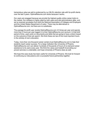 tremendous value we add is evidenced by our 98.4% retention rate with for-profit clients
over the last 5 years. OptimalResume.com sticks because it works.

Our users are engaged because we provide the highest quality online career tools on
the market. Our software is highly rated by both users and site administrators alike, and

and the United States Department of Labor. There may be alternatives to
OptimalResume.com, but there are no substitutes.

The average for-profit user revisits OptimalResume.com 4.5 times per year and spends
more than 2 hours per year logged in to their OptimalResume.com account. In that brief
period of time, users work on documents and skills that are going to have a direct impact
on the outcome of their job search. We think these are two of the most important hours


Today, more than one thousand career centers trust OptimalResume.com to help their
students reach career success. For a large institution like University of Phoenix,
OptimalResume.com can deliver hundreds of thousands of hours of on-demand career
assistance to its users every year. We think the value-cost tradeoff of providing our
proven services is undeniable, and hope University of Phoenix does as well.

We hope this case study has been useful for University of Phoenix. We look for forward
to continuing our discussions and a successful future partnership together.
 