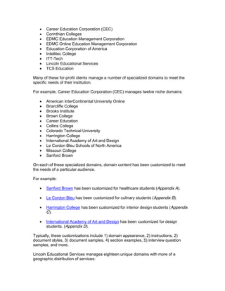 Career Education Corporation (CEC)
       Corinthian Colleges
       EDMC Education Management Corporation
       EDMC Online Education Management Corporation
       Education Corporation of America
       Intellitec College
       ITT-Tech
       Lincoln Educational Services
       TCS Education

Many of these for-profit clients manage a number of specialized domains to meet the
specific needs of their institution.

For example, Career Education Corporation (CEC) manages twelve niche domains:

       American InterContinental University Online
       Briarcliffe College
       Brooks Institute
       Brown College
       Career Education
       Collins College
       Colorado Technical University
       Harrington College
       International Academy of Art and Design
       Le Cordon Bleu Schools of North America
       Missouri College
       Sanford Brown

On each of these specialized domains, domain content has been customized to meet
the needs of a particular audience.

For example:

       Sanford Brown has been customized for healthcare students (Appendix A).

       Le Cordon Bleu has been customized for culinary students (Appendix B).

       Harrington College has been customized for interior design students (Appendix
       C).

       International Academy of Art and Design has been customized for design
       students. (Appendix D).

Typically, these customizations include 1) domain appearance, 2) instructions, 2)
document styles, 3) document samples, 4) section examples, 5) interview question
samples, and more.

Lincoln Educational Services manages eighteen unique domains with more of a
geographic distribution of services:
 