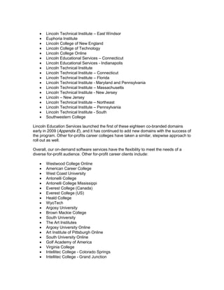 Lincoln Technical Institute East Windsor
       Euphoria Institute
       Lincoln College of New England
       Lincoln College of Technology
       Lincoln College Online
       Lincoln Educational Services Connecticut
       Lincoln Educational Services - Indianapolis
       Lincoln Technical Institute
       Lincoln Technical Institute Connecticut
       Lincoln Technical Institute Florida
       Lincoln Technical Institute - Maryland and Pennsylvania
       Lincoln Technical Institute Massachusetts
       Lincoln Technical Institute - New Jersey
       Lincoln New Jersey
       Lincoln Technical Institute Northeast
       Lincoln Technical Institute Pennsylvania
       Lincoln Technical Institute - South
       Southwestern College

Lincoln Education Services launched the first of these eighteen co-branded domains
early in 2009 (Appendix E), and it has continued to add new domains with the success of
the program. Other for-profits career colleges have taken a similar, stepwise approach to
roll out as well.

Overall, our on-demand software services have the flexibility to meet the needs of a
diverse for-profit audience. Other for-profit career clients include:

       Westwood College Online
       American Career College
       West Coast University
       Antonelli College
       Antonelli College Mississippi
       Everest College (Canada)
       Everest College (US)
       Heald College
       WyoTech
       Argosy University
       Brown Mackie College
       South University
       The Art Institutes
       Argosy University Online
       Art Institute of Pittsburgh Online
       South University Online
       Golf Academy of America
       Virginia College
       Intellitec College - Colorado Springs
       Intellitec College - Grand Junction
 