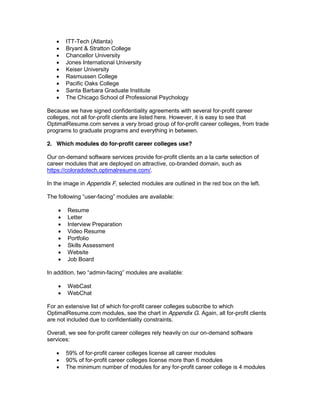 ITT-Tech (Atlanta)
       Bryant & Stratton College
       Chancellor University
       Jones International University
       Keiser University
       Rasmussen College
       Pacific Oaks College
       Santa Barbara Graduate Institute
       The Chicago School of Professional Psychology

Because we have signed confidentiality agreements with several for-profit career
colleges, not all for-profit clients are listed here. However, it is easy to see that
OptimalResume.com serves a very broad group of for-profit career colleges, from trade
programs to graduate programs and everything in between.

2. Which modules do for-profit career colleges use?

Our on-demand software services provide for-profit clients an a la carte selection of
career modules that are deployed on attractive, co-branded domain, such as
https://coloradotech.optimalresume.com/.

In the image in Appendix F, selected modules are outlined in the red box on the left.

                   -

        Resume
        Letter
        Interview Preparation
        Video Resume
        Portfolio
        Skills Assessment
        Website
        Job Board

In addition, tw        -                    available:

        WebCast
        WebChat

For an extensive list of which for-profit career colleges subscribe to which
OptimalResume.com modules, see the chart in Appendix G. Again, all for-profit clients
are not included due to confidentiality constraints.

Overall, we see for-profit career colleges rely heavily on our on-demand software
services:

       59% of for-profit career colleges license all career modules
       90% of for-profit career colleges license more than 6 modules
       The minimum number of modules for any for-profit career college is 4 modules
 