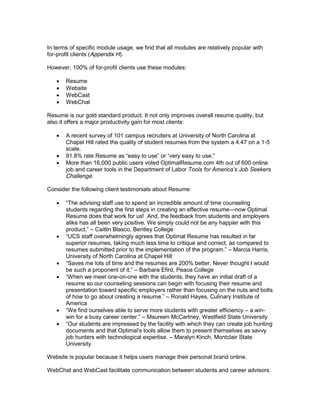 In terms of specific module usage, we find that all modules are relatively popular with
for-profit clients (Appendix H).

However, 100% of for-profit clients use these modules:

       Resume
       Website
       WebCast
       WebChat

Resume is our gold standard product. It not only improves overall resume quality, but
also it offers a major productivity gain for most clients:

       A recent survey of 101 campus recruiters at University of North Carolina at
       Chapel Hill rated the quality of student resumes from the system a 4.47 on a 1-5
       scale.

       More than 16,000 public users voted OptimalResume.com 4th out of 600 online
       job and career tools in the Department of Labor
       Challenge.

Consider the following client testimonials about Resume:

        The advising staff use to spend an incredible amount of time counseling
       students regarding the first steps in creating an effective resume now Optimal
       Resume does that work for us! And, the feedback from students and employers
       alike has all been very positive. We simply could not be any happier with this
                   Caitlin Blasco, Bentley College

       superior resumes, taking much less time to critique and correct, as compared to
       resumes                                                           Marcia Harris,
       University of North Carolina at Chapel Hill

                                    Barbara Efird, Peace College
          hen we meet one-on-one with the students, they have an initial draft of a
       resume so our counseling sessions can begin with focusing their resume and
       presentation toward specific employers rather than focusing on the nuts and bolts
       of how to go about creati                   Ronald Hayes, Culinary Institute of
       America
        We find ourselves able to serve more students with greater efficiency a win-
                                       Maureen McCartney, Westfield State University
                                               ility with which they can create job hunting
       documents and that Optimal's tools allow them to present themselves as savvy
       job hunters with technological expertise. Maralyn Kinch, Montclair State
       University

Website is popular because it helps users manage their personal brand online.

WebChat and WebCast facilitate communication between students and career advisors.
 