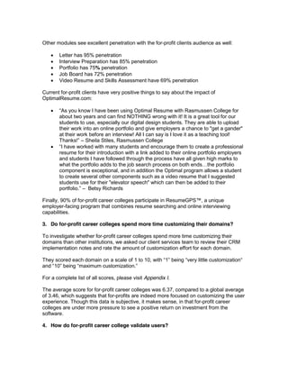 Other modules see excellent penetration with the for-profit clients audience as well:

       Letter has 95% penetration
       Interview Preparation has 85% penetration
       Portfolio has 75% penetration
       Job Board has 72% penetration
       Video Resume and Skills Assessment have 69% penetration

Current for-profit clients have very positive things to say about the impact of
OptimalResume.com:

                        have been using Optimal Resume with Rasmussen College for
       about two years and can find NOTHING wrong with it! It is a great tool for our
       students to use, especially our digital design students. They are able to upload
       their work into an online portfolio and give employers a chance to "get a gander"
       at their work before an interview! All I can say is I love it as a teaching tool!
                   Sheila Stiles, Rasmussen College

       resume for their introduction with a link added to their online portfolio employers
       and students I have followed through the process have all given high marks to

       component is exceptional, and in addition the Optimal program allows a student
       to create several other components such as a video resume that I suggested
       students use for their "elevator speech" which can then be added to their
                    Betsy Richards

Finally, 90% of for-profit career colleges participate in ResumeGPS , a unique
employer-facing program that combines resume searching and online interviewing
capabilities.

3. Do for-profit career colleges spend more time customizing their domains?

To investigate whether for-profit career colleges spend more time customizing their
domains than other institutions, we asked our client services team to review their CRM
implementation notes and rate the amount of customization effort for each domain.

They scored each domain on a scale of 1
              maximum

For a complete list of all scores, please visit Appendix I.

The average score for for-profit career colleges was 6.37, compared to a global average
of 3.46, which suggests that for-profits are indeed more focused on customizing the user
experience. Though this data is subjective, it makes sense, in that for-profit career
colleges are under more pressure to see a positive return on investment from the
software.

4. How do for-profit career college validate users?
 