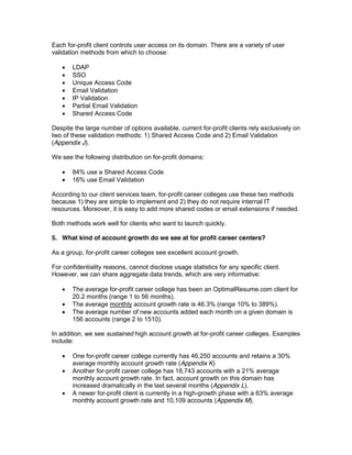 Each for-profit client controls user access on its domain. There are a variety of user
validation methods from which to choose:

       LDAP
       SSO
       Unique Access Code
       Email Validation
       IP Validation
       Partial Email Validation
       Shared Access Code

Despite the large number of options available, current for-profit clients rely exclusively on
two of these validation methods: 1) Shared Access Code and 2) Email Validation
(Appendix J).

We see the following distribution on for-profit domains:

       84% use a Shared Access Code
       16% use Email Validation

According to our client services team, for-profit career colleges use these two methods
because 1) they are simple to implement and 2) they do not require internal IT
resources. Moreover, it is easy to add more shared codes or email extensions if needed.

Both methods work well for clients who want to launch quickly.

5. What kind of account growth do we see at for profit career centers?

As a group, for-profit career colleges see excellent account growth.

For confidentiality reasons, cannot disclose usage statistics for any specific client.
However, we can share aggregate data trends, which are very informative:

       The average for-profit career college has been an OptimalResume.com client for
       20.2 months (range 1 to 56 months).
       The average monthly account growth rate is 46.3% (range 10% to 389%).
       The average number of new accounts added each month on a given domain is
       156 accounts (range 2 to 1510).

In addition, we see sustained high account growth at for-profit career colleges. Examples
include:

       One for-profit career college currently has 46,250 accounts and retains a 30%
       average monthly account growth rate (Appendix K)
       Another for-profit career college has 18,743 accounts with a 21% average
       monthly account growth rate. In fact, account growth on this domain has
       increased dramatically in the last several months (Appendix L).
       A newer for-profit client is currently in a high-growth phase with a 63% average
       monthly account growth rate and 10,109 accounts (Appendix M).
 