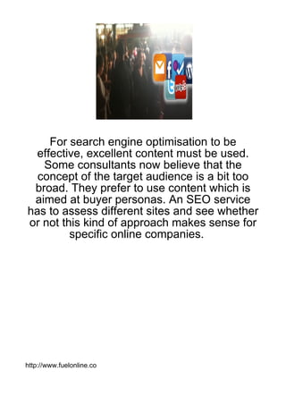 For search engine optimisation to be
 effective, excellent content must be used.
   Some consultants now believe that the
  concept of the target audience is a bit too
 broad. They prefer to use content which is
 aimed at buyer personas. An SEO service
has to assess different sites and see whether
or not this kind of approach makes sense for
         specific online companies.




http://www.fuelonline.co
 