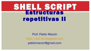 SHELL SCRIPT 
Estructuras 
repetitivas II 
Prof. Pablo Macón 
http://soii-its.blogspot.com 
pablomacon@gmail.com 
 
