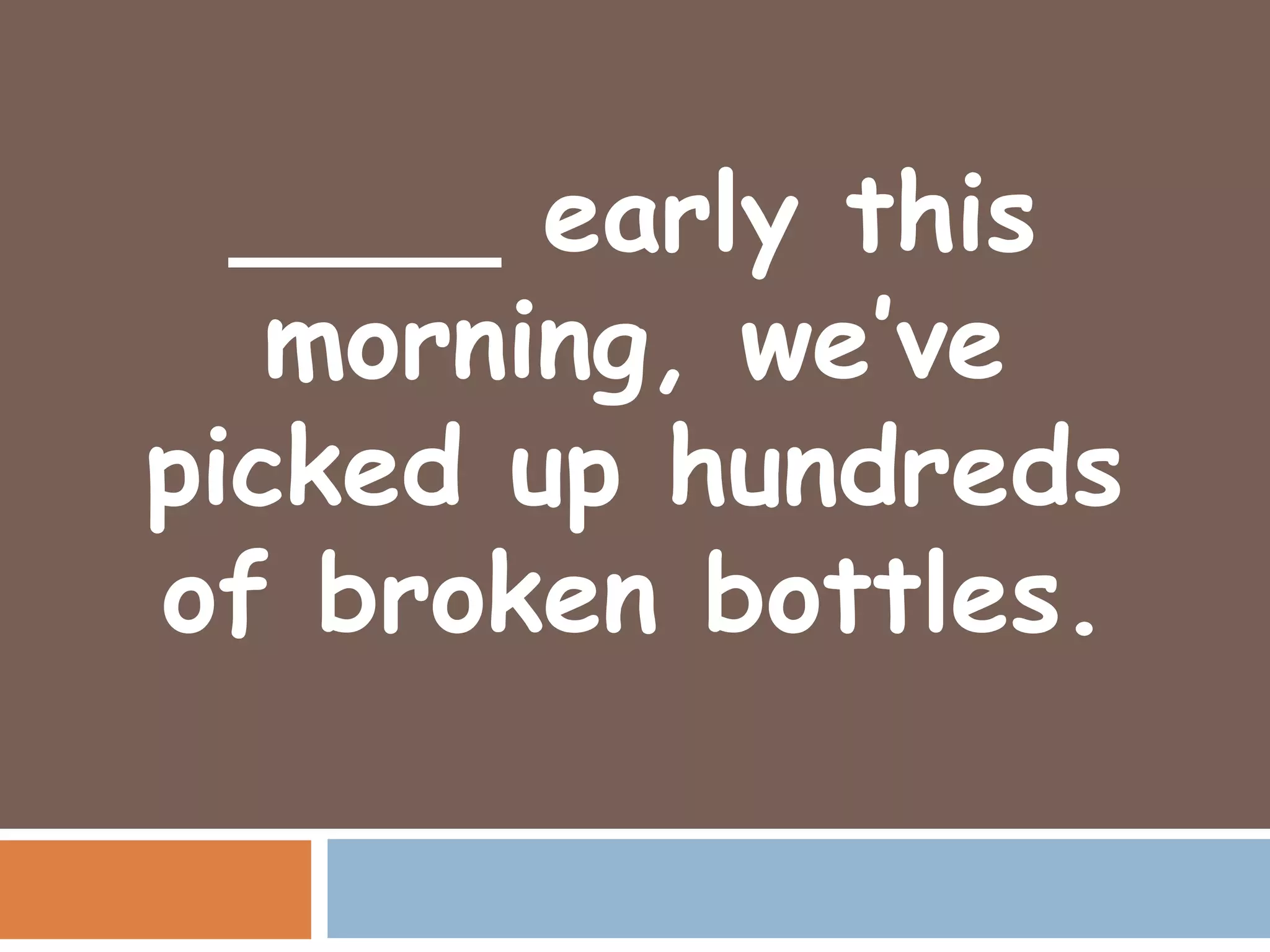 ____ early this
   morning, we’ve
picked up hundreds
of broken bottles.
 
