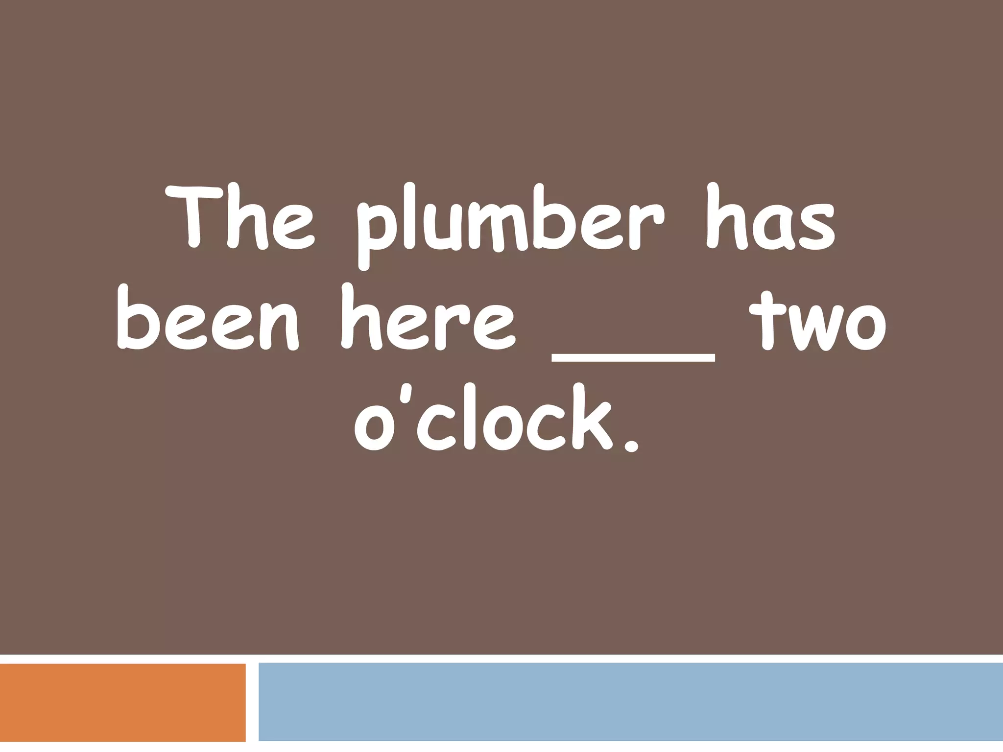 The plumber has
been here ___ two
     o’clock.
 