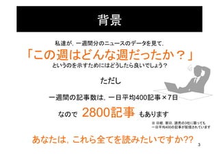 背景
   私達が，一週間分のニュースのデータを見て，

「この週はどんな週だったか？」
  というのを示すためにはどうしたら良いでしょう？

           ただし

  一週間の記事数は，一日平均400記事×7日

   なので   2800記事 もあります
                     ※ 日経，朝日，読売の3社に限っても
                     一日平均400の記事が配信されています



あなたは，これら全てを読みたいですか??               3
 