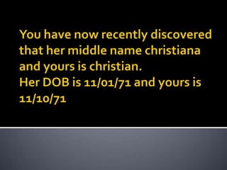 You have now recently discovered that her middle name christiana and yours is christian.Her DOB is 11/01/71 and yours is 11/10/71 