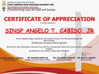 CERTIFICATE OF APPRECIATION
is hereby awarded to
SINSP ANGELO T. CABISO, JR
for her valuable insights, experiences and expertise shared in the Fire and Earthquake Drill
with the theme:
“Sa Pag-iwas sa Sunog, hindi ka nag-iisa!”
Given this 8th day of November in the year of our Lord Two Thousand and Twenty-Two at San Lorenzo Ruiz Diocesan
Academy
San Bartolome, San Leonardo, Nueva Ecija, Philippines.
R. JOZZEL KAISER D. GONZALES
Activity Coordinator
MR. BALBINO NAPILI JR.
Finance and Administrative Officer
MR. LEO RENZ R. NICOLAS
School Vice-Principal
MR. RUDY P. AQUINO
School Director
Cabanatuan Catholic Educational System
Transforming Lives for God and Society
SAN LORENZO RUIZ DIOCESAN ACADEMY INC.
San Bartolome, San Leonardo, Nueva Ecija
 
