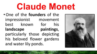 Claude Monet
•One of the founders of the
impressionist movement
best known for his
landscape paintings,
particularly those depicting
his beloved flower gardens
and water lily ponds.
 