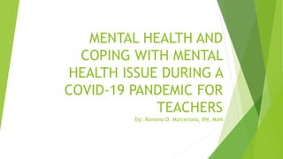 MENTAL HEALTH AND
COPING WITH MENTAL
HEALTH ISSUE DURING A
COVID-19 PANDEMIC FOR
TEACHERS
by: Ramona D. Marcellana, RN, MAN
 