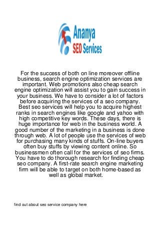 For the success of both on line moreover offline
  business, search engine optimization services are
    important. Web promotions also cheap search
engine optimization will assist you to gain success in
 your business. We have to consider a lot of factors
   before acquiring the services of a seo company.
  Best seo services will help you to acquire highest
 ranks in search engines like google and yahoo with
  high competitive key words. These days, there is
  huge importance for web in the business world. A
good number of the marketing in a business is done
through web. A lot of people use the services of web
 for purchasing many kinds of stuffs. On-line buyers
     often buy stuffs by viewing content online. So
businessmen often call for the services of seo firms.
 You have to do thorough research for finding cheap
 seo company. A first-rate search engine marketing
  firm will be able to target on both home-based as
                well as global market.




find out about seo service company here
 