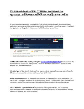 FOR USA AND BANGLADESHI CITIZENS - - Saudi Visa Online
Application - স ৌদি আরব অদিদ য়াল অয়াদিকেশন স ন্ট়ার.
As of my last knowledge update in January 2022, the specific requirements and procedures for visa
applications can change, and it's crucial to check the latest information from official sources. For a Saudi
visa application for Bangladeshi citizens, you should follow these general steps:
Visit the Official Website: Start by visiting the Saudi Visa Online Application fficial website of the
Arabian embassy or consulate in Bangladesh. Embassies often have dedicated visa sections on their
websites with detailed information.
Select the Type of Visa: Identify the type of visa you need. Saudi Arabia offers various types of visas for
different purposes, such as business, tourism, work, or family visits.
Review Requirements: Look for the specific requirements for the type of visa you're applying for. This
may include a completed application form, passport-sized photos, a valid passport, flight itinerary, hotel
reservation, proof of financial means, and any additional documents depending on the visa type.
Fill Out the Online Application Form: Many countries, including Saudi Arabia, now have online
application forms. Fill out the form accurately and completely. Ensure that all the information provided
matches the details in your other documents.
 