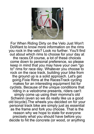 For When Riding Dirty on the Velo Just Won't
 DoWant to know more information on the rims
you rock in the velo? Look no further. You'll find
 out about which rims to choose for your day at
    the races.Of course, a lot of these choices
 come down to personal preference, so please
 keep in mind that you may have your own "go
 to" rims for race day. Whatever you choose to
 rock on the race track, building your bike from
   the ground up is a solid approach. Let's get
   going.Fixie Rims at the RacesTrack cycling
    makes for an interesting equipment list for
 cyclists. Because of the unique conditions that
    riding in a velodrome presents, riders can't
     simply come up using their momma's old
  Schwinn (even so we do really like us a good
old bicycle).The wheels you decided on for your
personal track bike are simply just as essential
 as the frame and fork you choose. That is the
    reason why we hope to state for everyone
   precisely what you should have before you
decide to hit the concrete (or wood, or anything
 