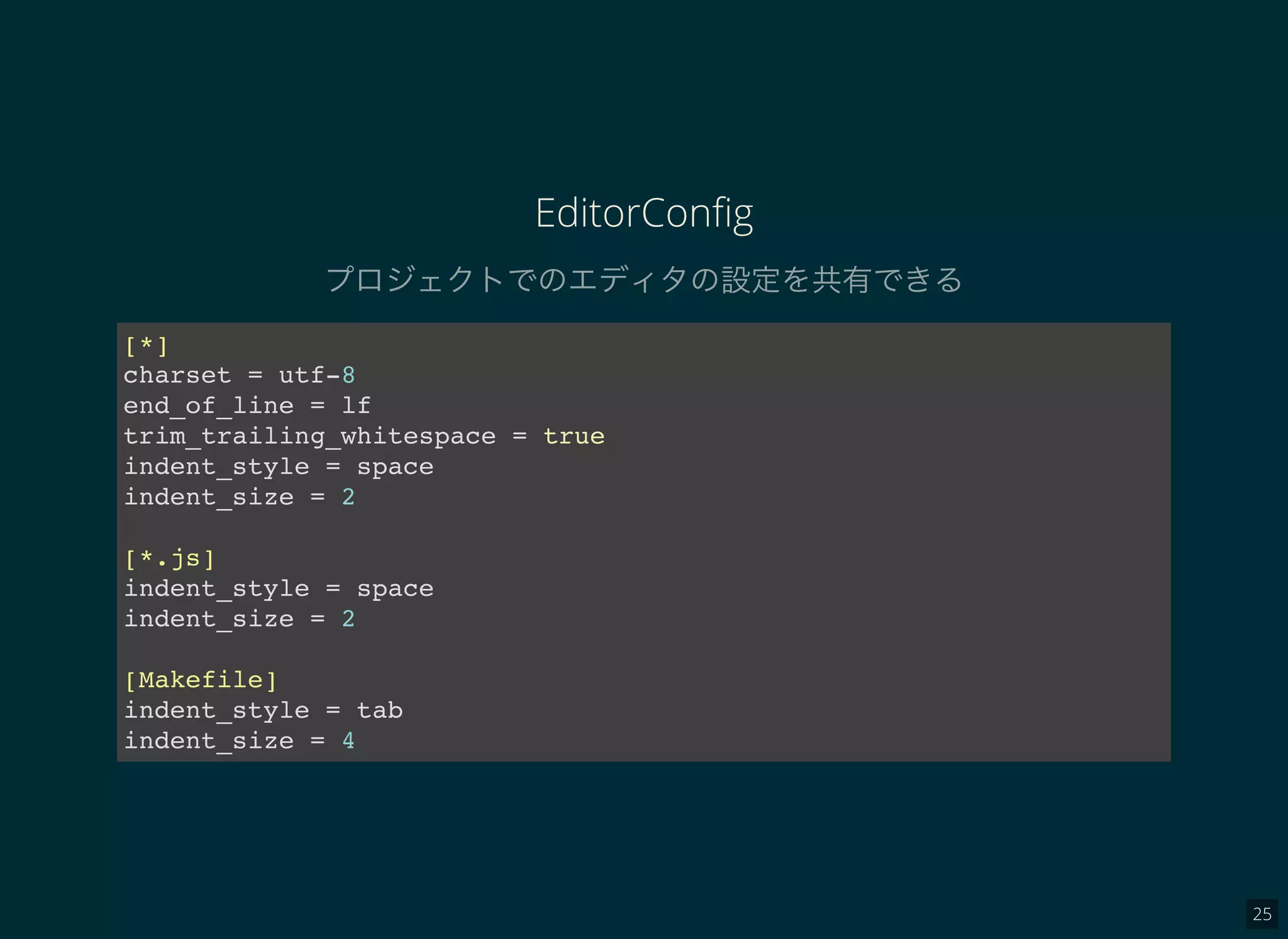 25
EditorConﬁg
プロジェクトでのエディタの設定を共有できる
[*]
charset = utf-8
end_of_line = lf
trim_trailing_whitespace = true
indent_style = space
indent_size = 2
[*.js]
indent_style = space
indent_size = 2
[Makefile]
indent_style = tab
indent_size = 4
 