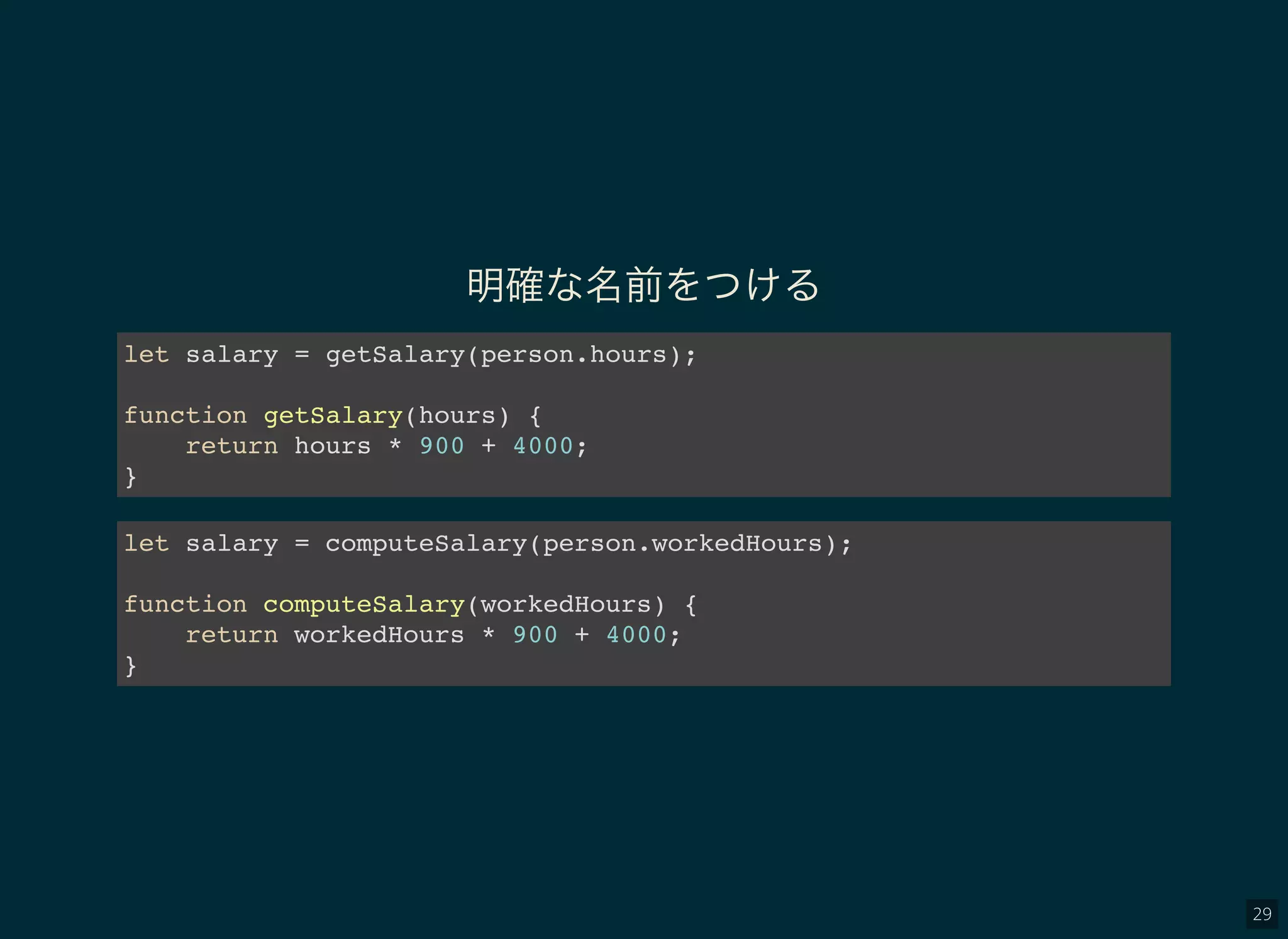 29
明確な名前をつける
let salary = getSalary(person.hours);
function getSalary(hours) {
return hours * 900 + 4000;
}
let salary = computeSalary(person.workedHours);
function computeSalary(workedHours) {
return workedHours * 900 + 4000;
}
 