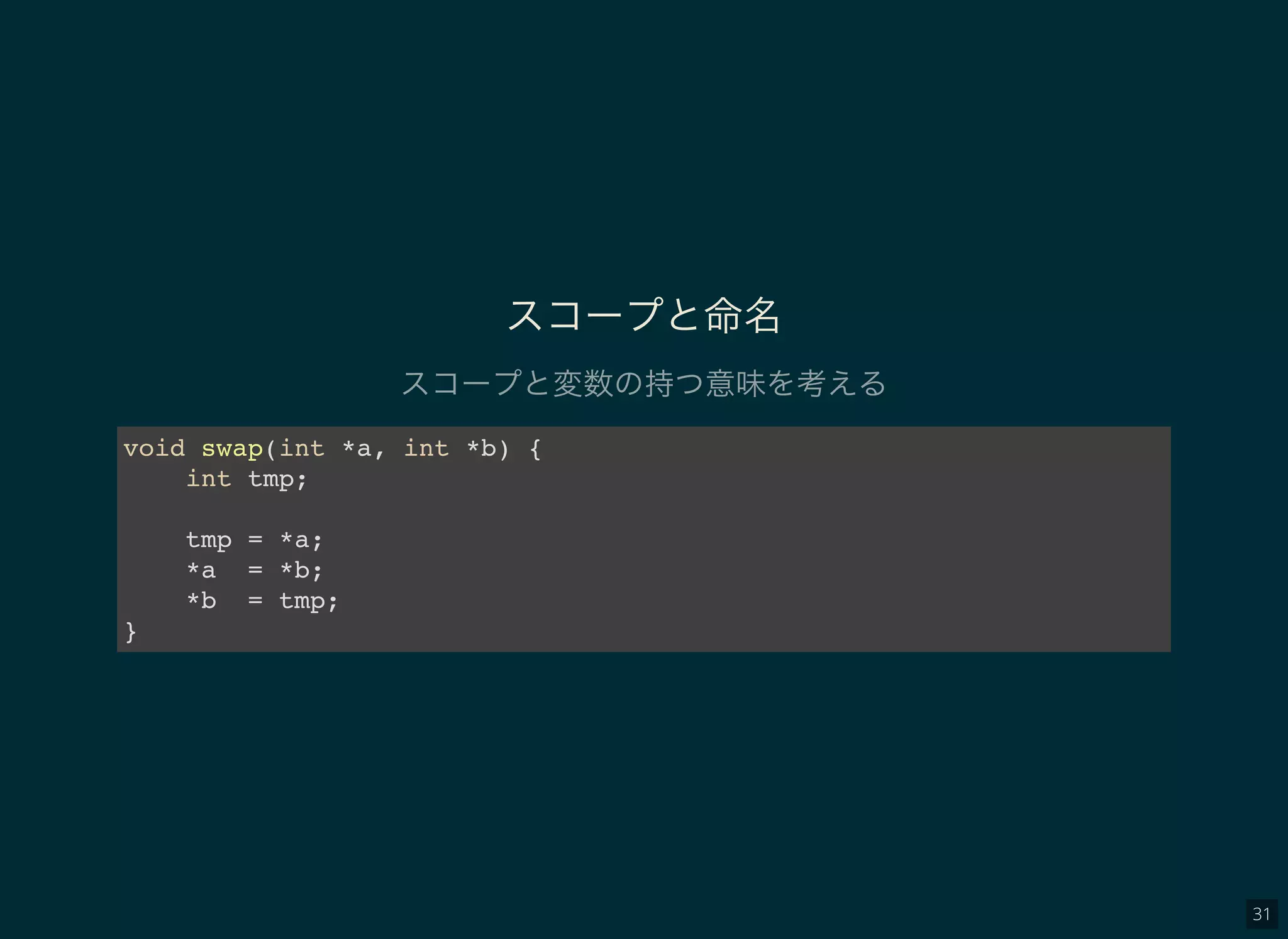 31
スコープと命名
スコープと変数の持つ意味を考える
void swap(int *a, int *b) {
int tmp;
tmp = *a;
*a = *b;
*b = tmp;
}
 