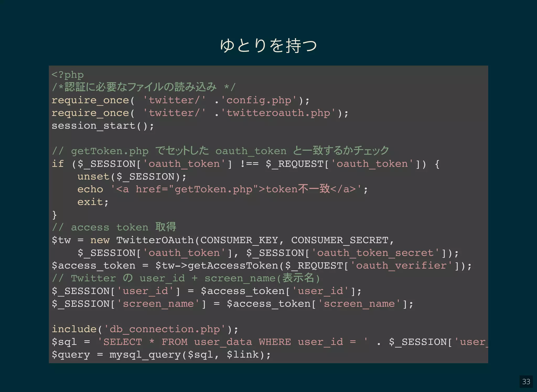 33
ゆとりを持つ
<?php
/*認証 必要 読 込 */
require_once( 'twitter/' .'config.php');
require_once( 'twitter/' .'twitteroauth.php');
session_start();
// getToken.php oauth_token 一致
if ($_SESSION['oauth_token'] !== $_REQUEST['oauth_token']) {
unset($_SESSION);
echo '<a href="getToken.php">token不一致</a>';
exit;
}
// access token 取得
$tw = new TwitterOAuth(CONSUMER_KEY, CONSUMER_SECRET,
$_SESSION['oauth_token'], $_SESSION['oauth_token_secret']);
$access_token = $tw->getAccessToken($_REQUEST['oauth_verifier']);
// Twitter user_id + screen_name(表示名)
$_SESSION['user_id'] = $access_token['user_id'];
$_SESSION['screen_name'] = $access_token['screen_name'];
include('db_connection.php');
$sql = 'SELECT * FROM user_data WHERE user_id = ' . $_SESSION['user_id'
$query = mysql_query($sql, $link);
 