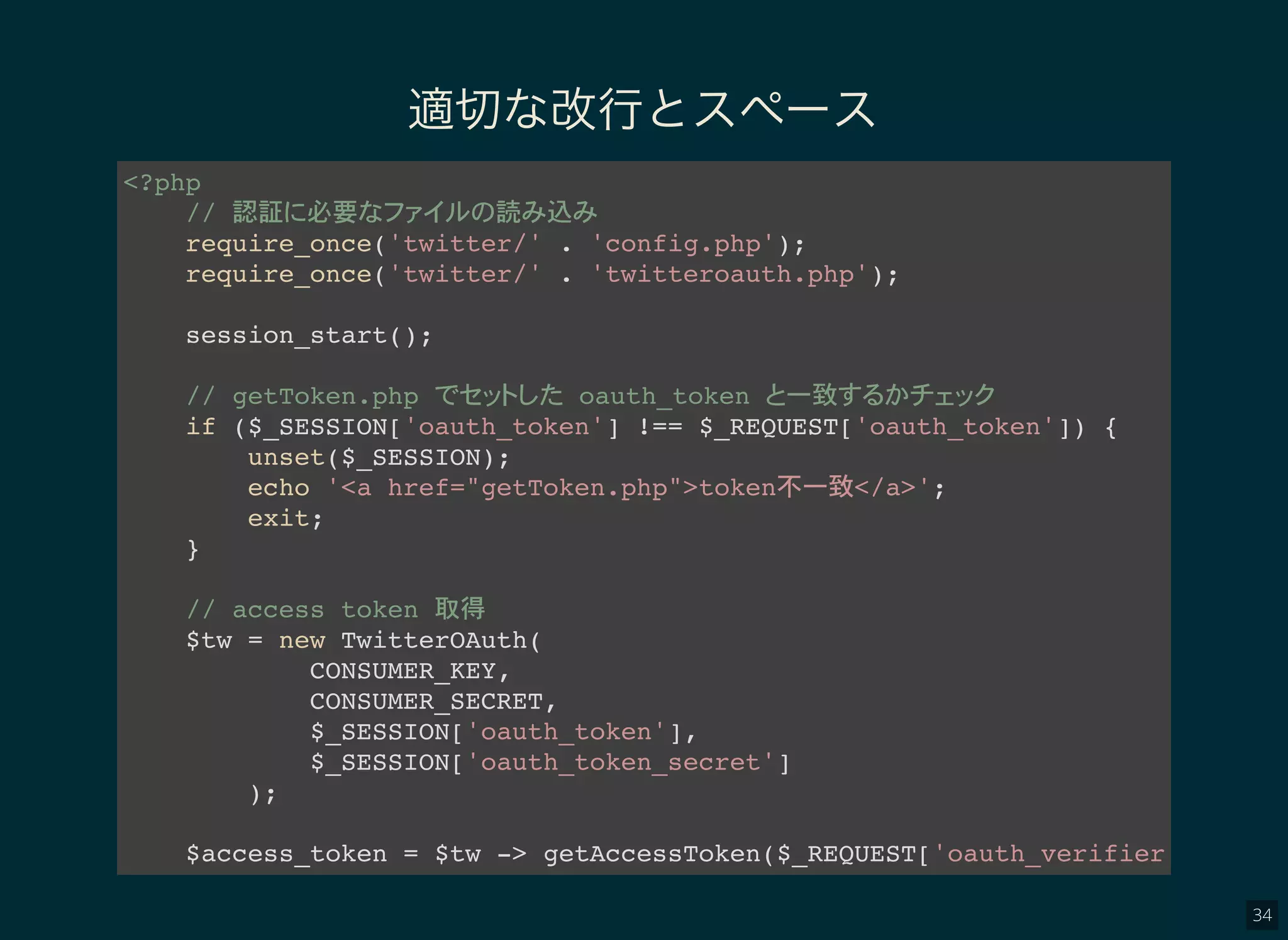 34
適切な改行とスペース
<?php
// 認証 必要 読 込
require_once('twitter/' . 'config.php');
require_once('twitter/' . 'twitteroauth.php');
session_start();
// getToken.php oauth_token 一致
if ($_SESSION['oauth_token'] !== $_REQUEST['oauth_token']) {
unset($_SESSION);
echo '<a href="getToken.php">token不一致</a>';
exit;
}
// access token 取得
$tw = new TwitterOAuth(
CONSUMER_KEY,
CONSUMER_SECRET,
$_SESSION['oauth_token'],
$_SESSION['oauth_token_secret']
);
$access_token = $tw -> getAccessToken($_REQUEST['oauth_verifier']);
 