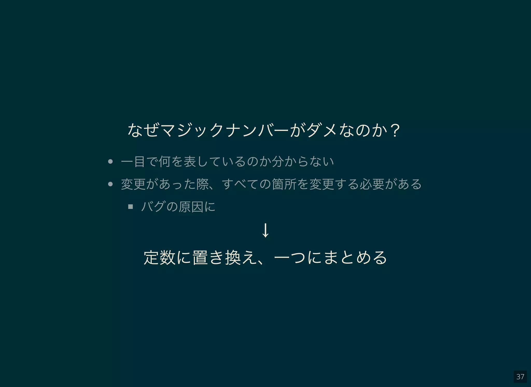 37
なぜマジックナンバーがダメなのか？
一目で何を表しているのか分からない
変更があった際、すべての箇所を変更する必要がある
バグの原因に
↓
定数に置き換え、一つにまとめる
 