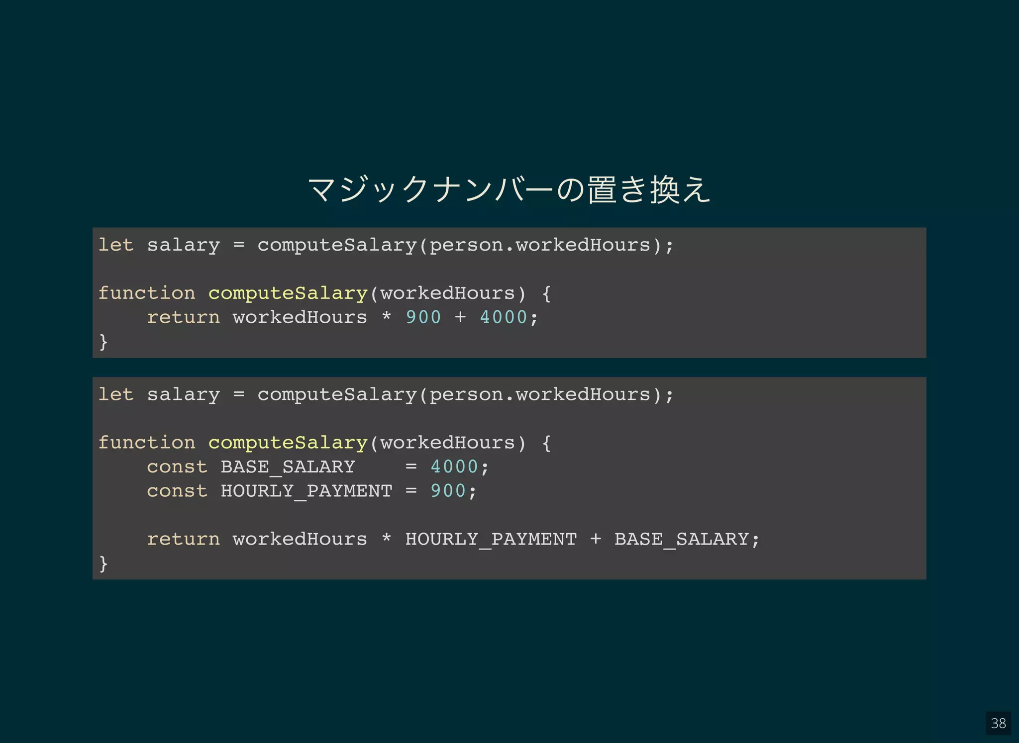 38
マジックナンバーの置き換え
let salary = computeSalary(person.workedHours);
function computeSalary(workedHours) {
return workedHours * 900 + 4000;
}
let salary = computeSalary(person.workedHours);
function computeSalary(workedHours) {
const BASE_SALARY = 4000;
const HOURLY_PAYMENT = 900;
return workedHours * HOURLY_PAYMENT + BASE_SALARY;
}
 