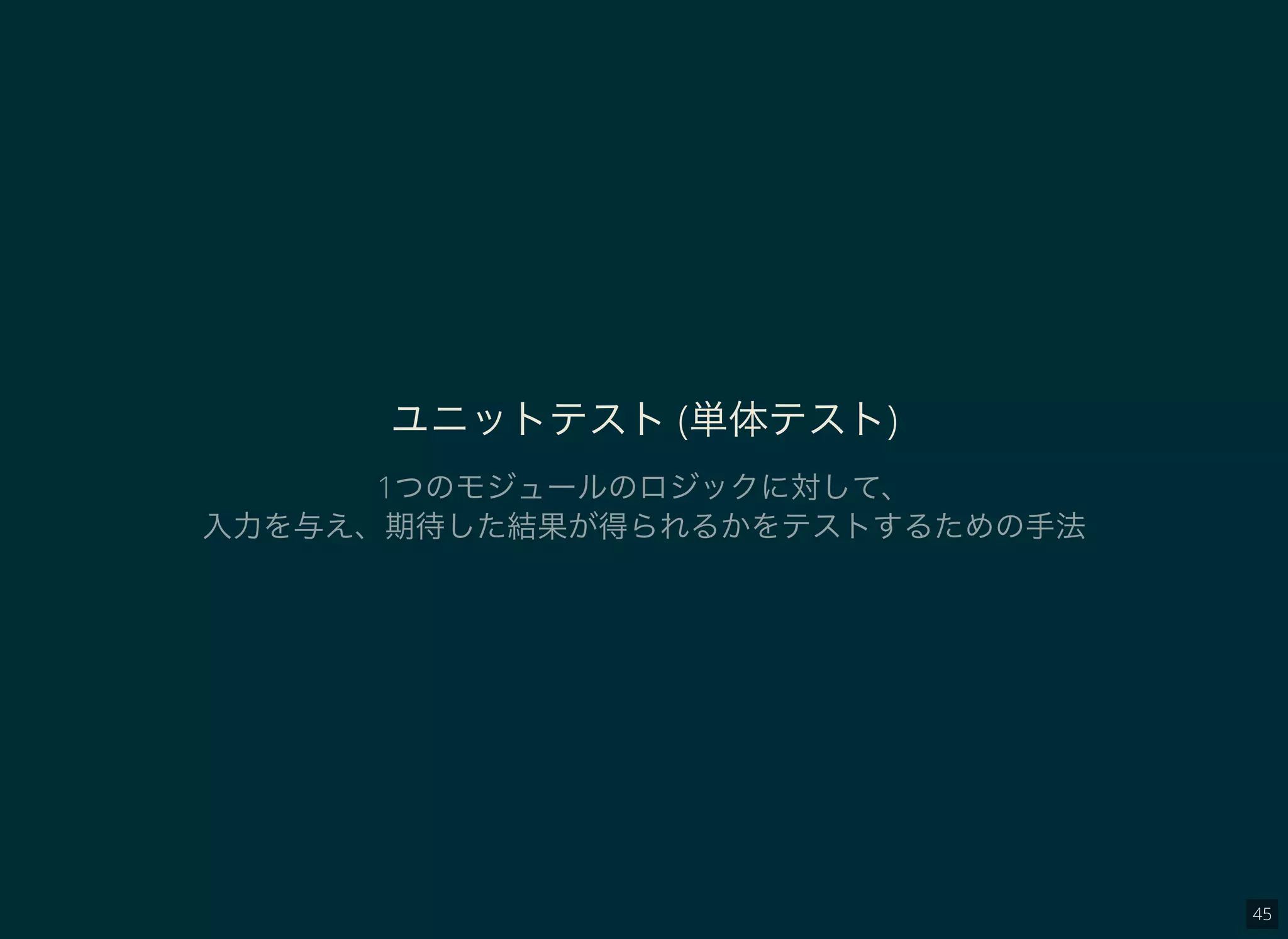 45
ユニットテスト(単体テスト)
1つのモジュールのロジックに対して、
入力を与え、期待した結果が得られるかをテストするための手法
 