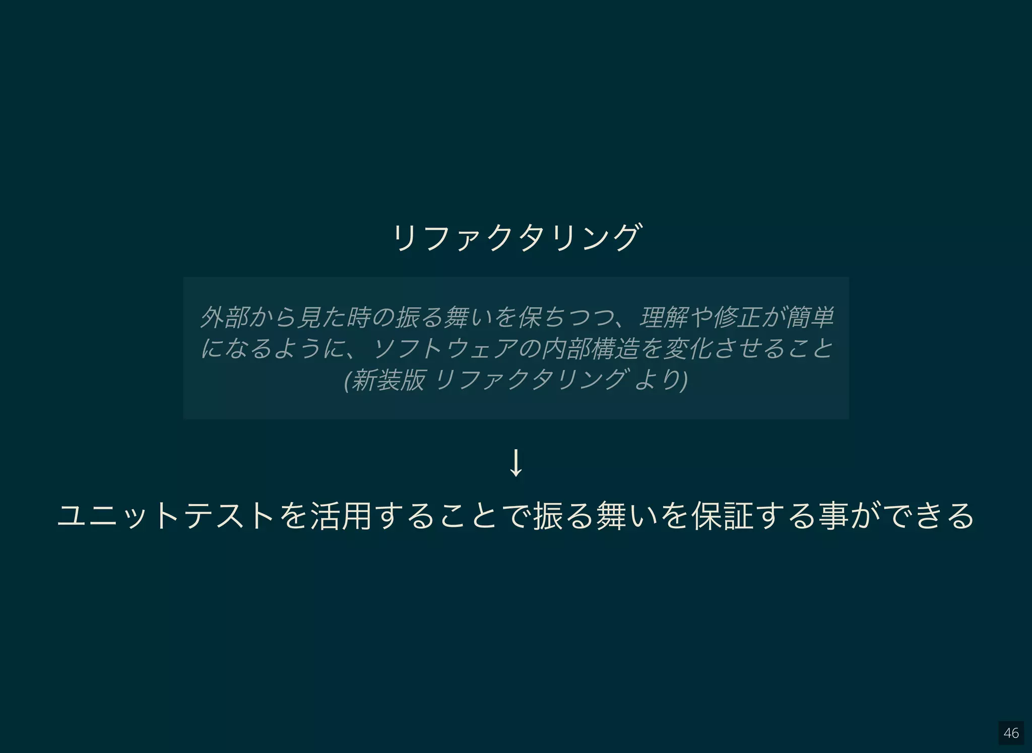 46
リファクタリング
外部から見た時の振る舞いを保ちつつ、理解や修正が簡単
になるように、ソフトウェアの内部構造を変化させること
(新装版リファクタリングより)
↓
ユニットテストを活用することで振る舞いを保証する事ができる
 