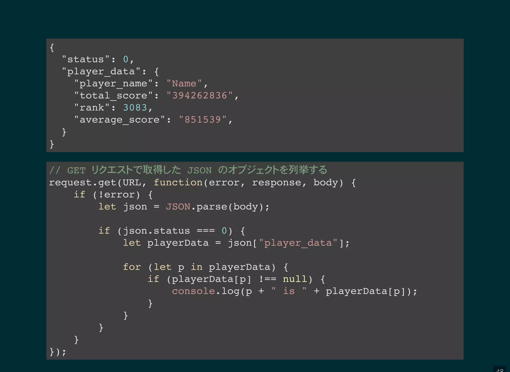 {
"status": 0,
"player_data": {
"player_name": "Name",
"total_score": "394262836",
"rank": 3083,
"average_score": "851539",
}
}
// GET 取得 JSON 列挙
request.get(URL, function(error, response, body) {
if (!error) {
let json = JSON.parse(body);
if (json.status === 0) {
let playerData = json["player_data"];
for (let p in playerData) {
if (playerData[p] !== null) {
console.log(p + " is " + playerData[p]);
}
}
}
}
});
 