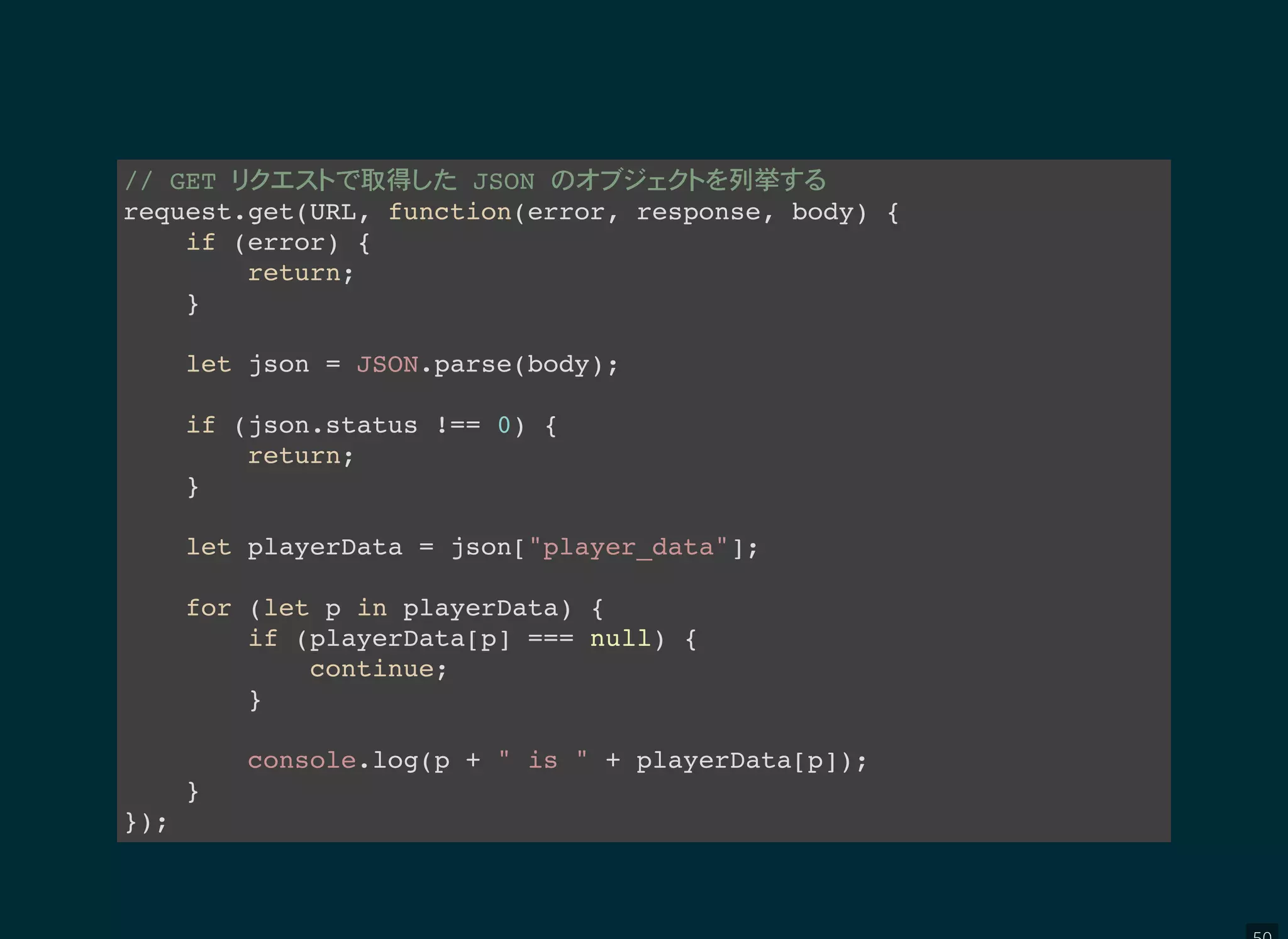 // GET 取得 JSON 列挙
request.get(URL, function(error, response, body) {
if (error) {
return;
}
let json = JSON.parse(body);
if (json.status !== 0) {
return;
}
let playerData = json["player_data"];
for (let p in playerData) {
if (playerData[p] === null) {
continue;
}
console.log(p + " is " + playerData[p]);
}
});
 