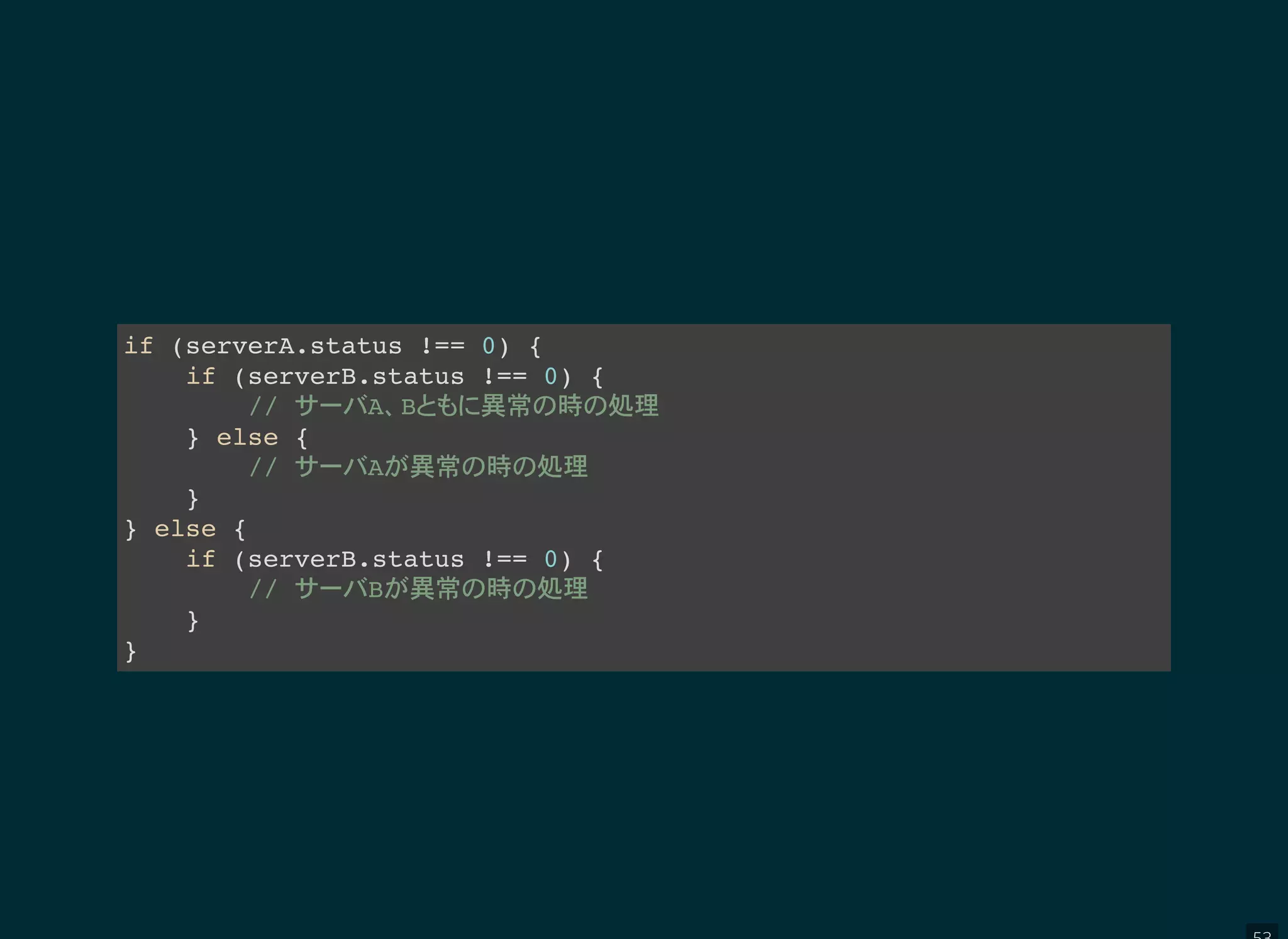 if (serverA.status !== 0) {
if (serverB.status !== 0) {
// A B 異常 時 処理
} else {
// A 異常 時 処理
}
} else {
if (serverB.status !== 0) {
// B 異常 時 処理
}
}
 