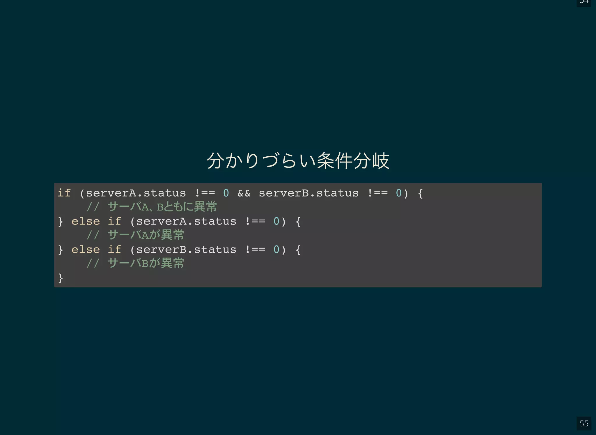 54
55
分かりづらい条件分岐
if (serverA.status !== 0 && serverB.status !== 0) {
// A B 異常
} else if (serverA.status !== 0) {
// A 異常
} else if (serverB.status !== 0) {
// B 異常
}
 