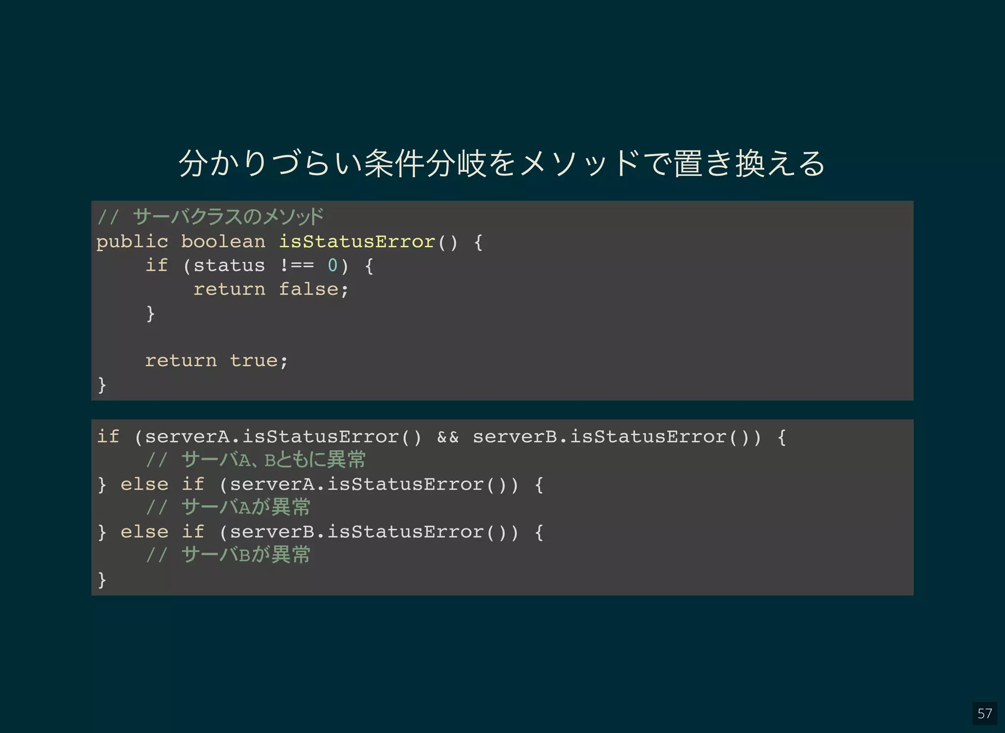 57
分かりづらい条件分岐をメソッドで置き換える
//
public boolean isStatusError() {
if (status !== 0) {
return false;
}
return true;
}
if (serverA.isStatusError() && serverB.isStatusError()) {
// A B 異常
} else if (serverA.isStatusError()) {
// A 異常
} else if (serverB.isStatusError()) {
// B 異常
}
 