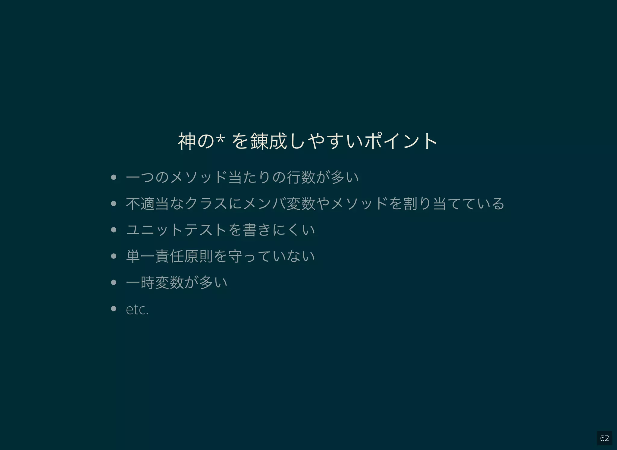 62
神の* を錬成しやすいポイント
一つのメソッド当たりの行数が多い
不適当なクラスにメンバ変数やメソッドを割り当てている
ユニットテストを書きにくい
単一責任原則を守っていない
一時変数が多い
etc.
 